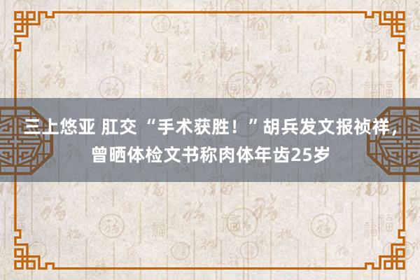 三上悠亚 肛交 “手术获胜！”胡兵发文报祯祥，曾晒体检文书称肉体年齿25岁