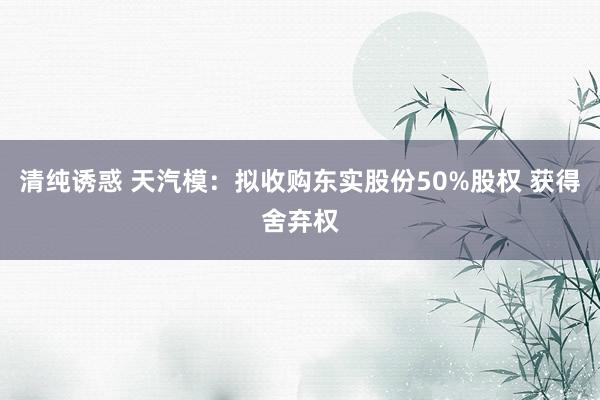 清纯诱惑 天汽模：拟收购东实股份50%股权 获得舍弃权