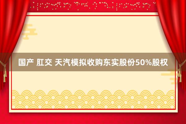 国产 肛交 天汽模拟收购东实股份50%股权