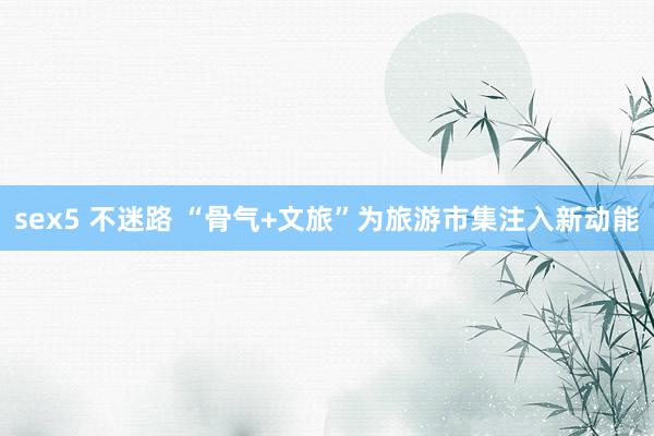 sex5 不迷路 “骨气+文旅”为旅游市集注入新动能