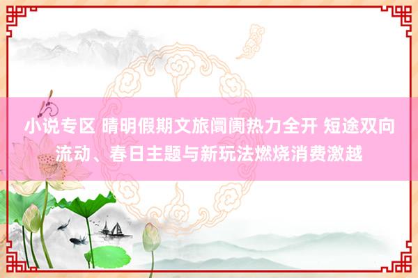 小说专区 晴明假期文旅阛阓热力全开 短途双向流动、春日主题与新玩法燃烧消费激越