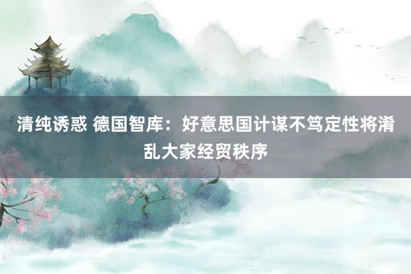清纯诱惑 德国智库：好意思国计谋不笃定性将淆乱大家经贸秩序