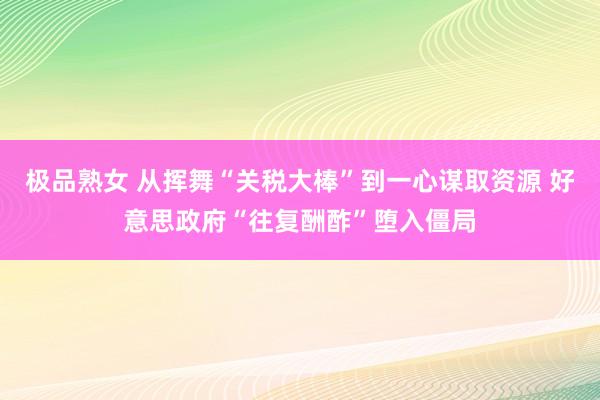 极品熟女 从挥舞“关税大棒”到一心谋取资源 好意思政府“往复酬酢”堕入僵局