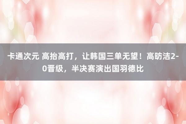 卡通次元 高抬高打，让韩国三单无望！高昉洁2-0晋级，半决赛演出国羽德比