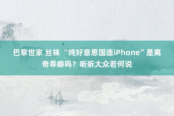 巴黎世家 丝袜 “纯好意思国造iPhone”是离奇乖癖吗？听听大众若何说