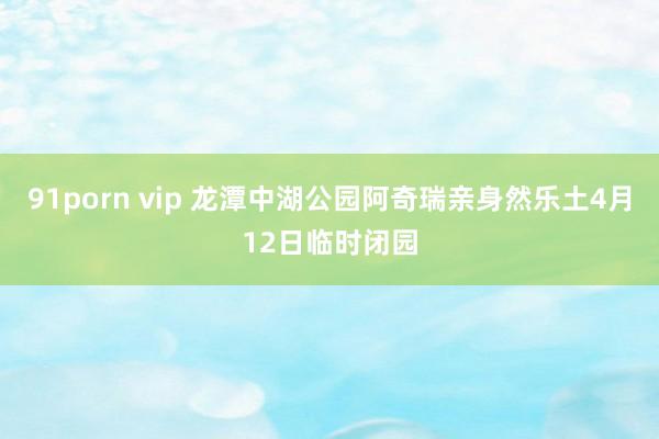 91porn vip 龙潭中湖公园阿奇瑞亲身然乐土4月12日临时闭园