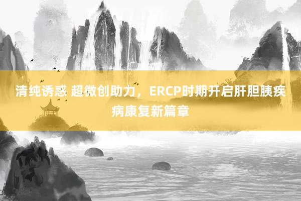 清纯诱惑 超微创助力，ERCP时期开启肝胆胰疾病康复新篇章