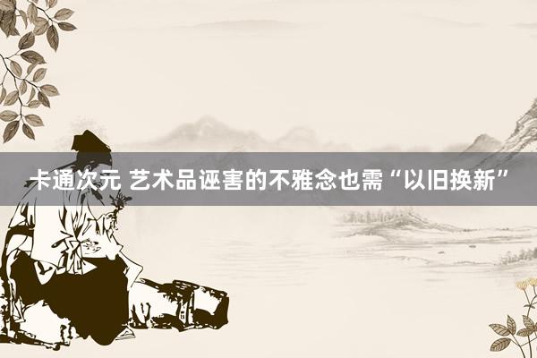 卡通次元 艺术品诬害的不雅念也需“以旧换新”