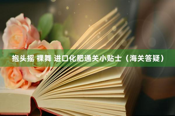 抱头摇 裸舞 进口化肥通关小贴士（海关答疑）