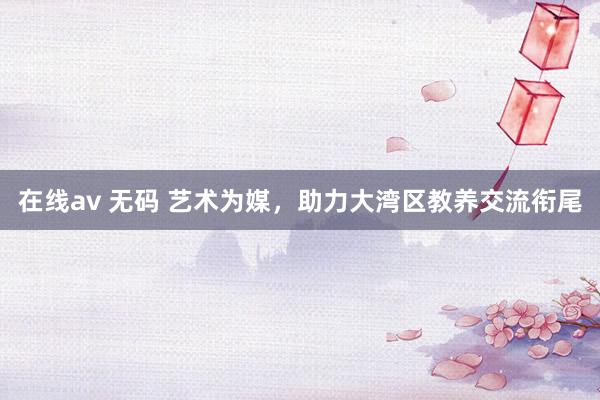 在线av 无码 艺术为媒，助力大湾区教养交流衔尾