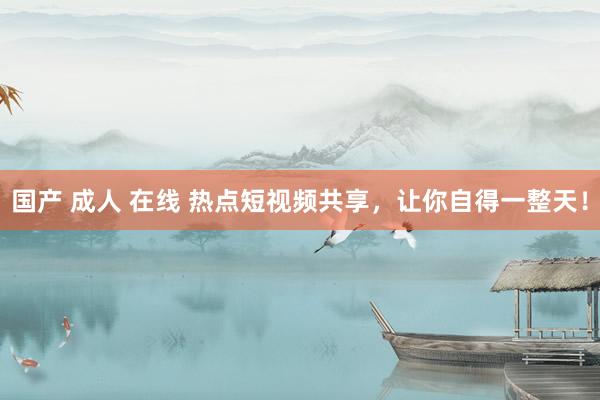 国产 成人 在线 热点短视频共享，让你自得一整天！
