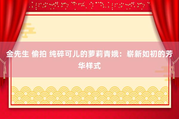 金先生 偷拍 纯碎可儿的萝莉青娥：崭新如初的芳华样式