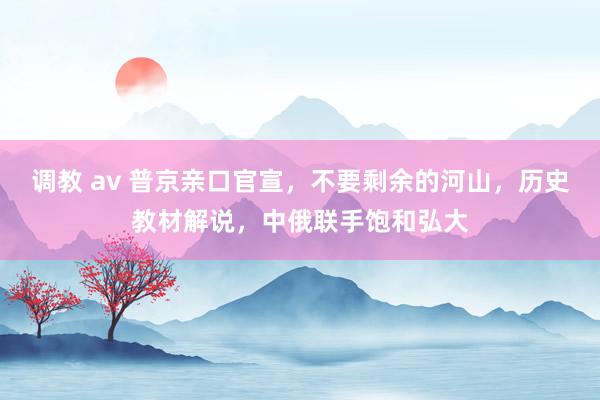 调教 av 普京亲口官宣，不要剩余的河山，历史教材解说，中俄联手饱和弘大