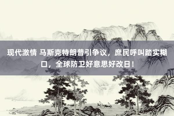 现代激情 马斯克特朗普引争议，庶民呼叫踏实糊口，全球防卫好意思好改日！