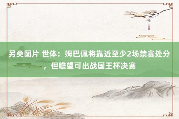 另类图片 世体：姆巴佩将靠近至少2场禁赛处分，但瞻望可出战国王杯决赛