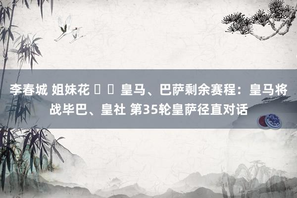 李春城 姐妹花 ⚔️皇马、巴萨剩余赛程：皇马将战毕巴、皇社 第35轮皇萨径直对话