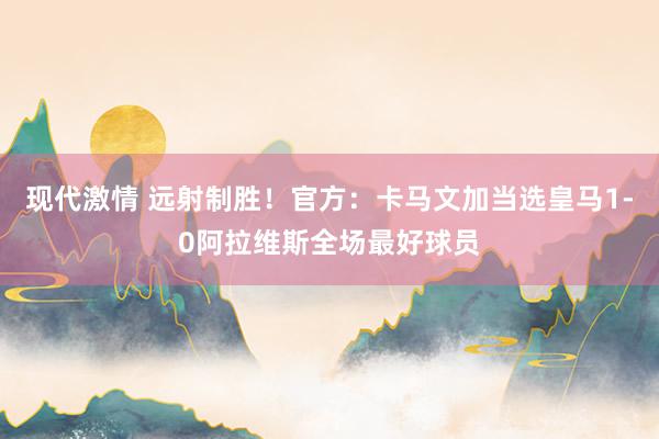 现代激情 远射制胜！官方：卡马文加当选皇马1-0阿拉维斯全场最好球员