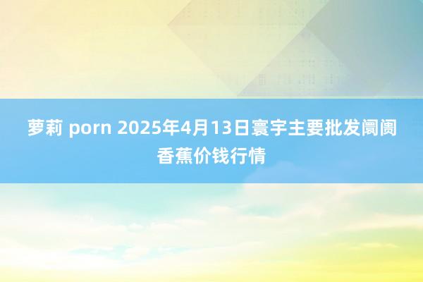 萝莉 porn 2025年4月13日寰宇主要批发阛阓香蕉价钱行情