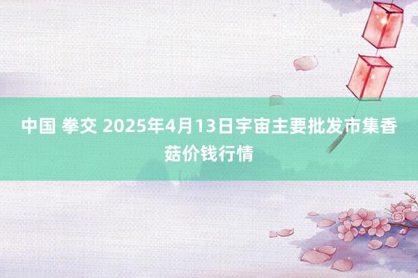 中国 拳交 2025年4月13日宇宙主要批发市集香菇价钱行情