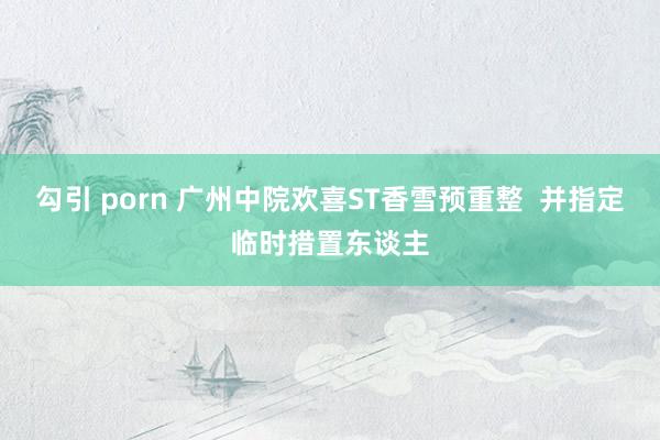 勾引 porn 广州中院欢喜ST香雪预重整  并指定临时措置东谈主