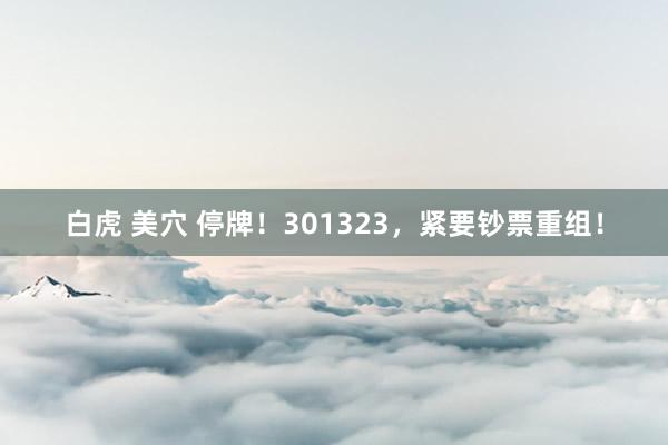 白虎 美穴 停牌！301323，紧要钞票重组！