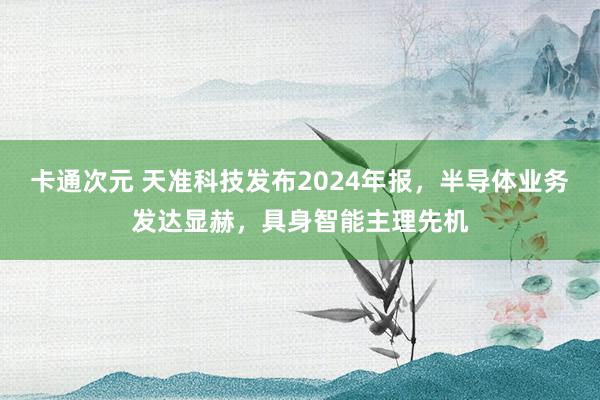 卡通次元 天准科技发布2024年报，半导体业务发达显赫，具身智能主理先机