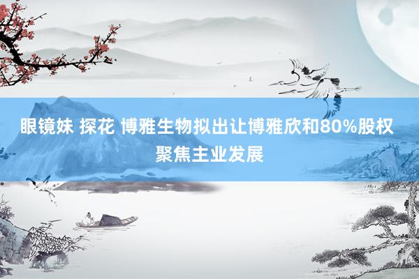 眼镜妹 探花 博雅生物拟出让博雅欣和80%股权 聚焦主业发展