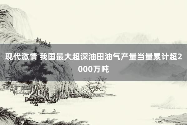 现代激情 我国最大超深油田油气产量当量累计超2000万吨