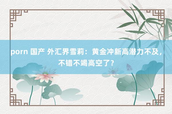 porn 国产 外汇界雪莉：黄金冲新高潜力不及，不错不竭高空了？
