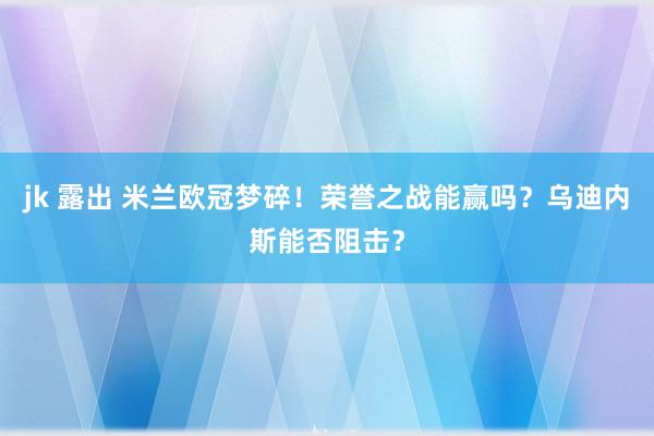 jk 露出 米兰欧冠梦碎！荣誉之战能赢吗？乌迪内斯能否阻击？