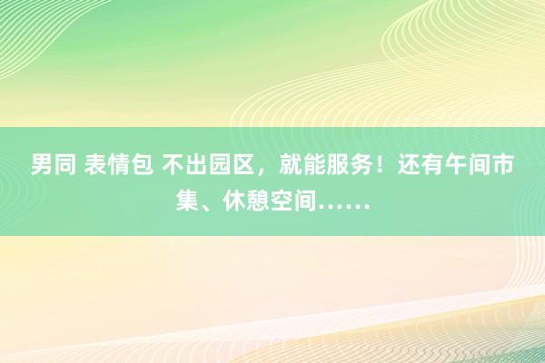 男同 表情包 不出园区，就能服务！还有午间市集、休憩空间……