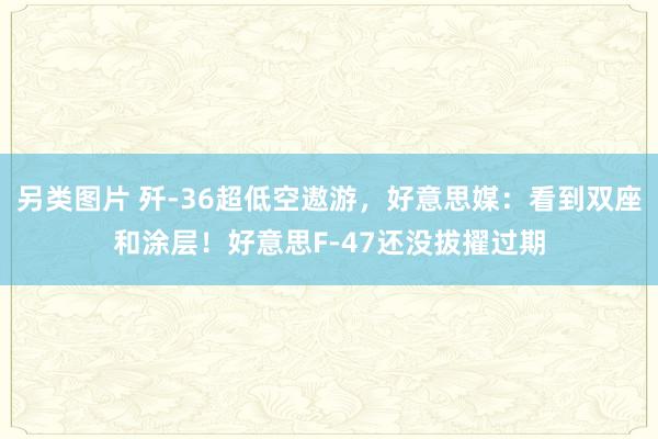 另类图片 歼-36超低空遨游，好意思媒：看到双座和涂层！好意思F-47还没拔擢过期
