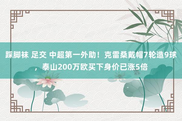 踩脚袜 足交 中超第一外助！克雷桑戴帽7轮造9球，泰山200万欧买下身价已涨5倍