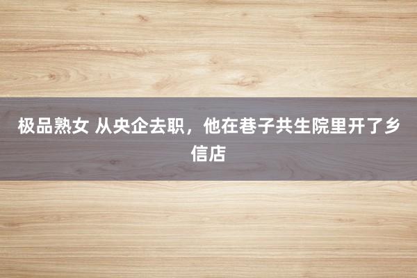 极品熟女 从央企去职，他在巷子共生院里开了乡信店