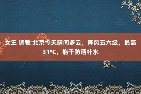 女王 调教 北京今天晴间多云，阵风五六级，最高31℃，能干防晒补水