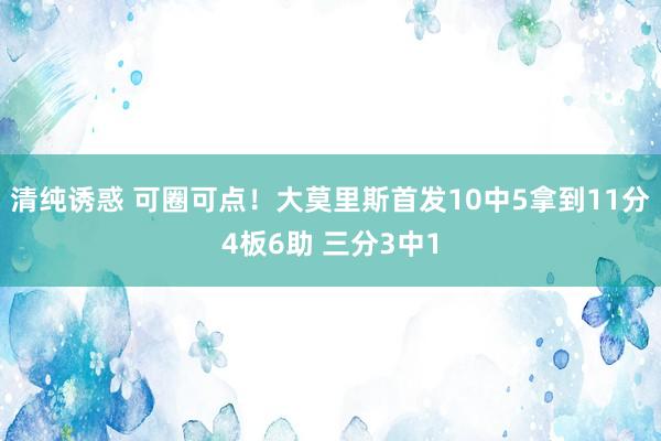 清纯诱惑 可圈可点！大莫里斯首发10中5拿到11分4板6助 三分3中1