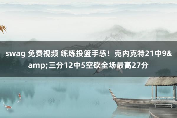 swag 免费视频 练练投篮手感！克内克特21中9&三分12中5空砍全场最高27分