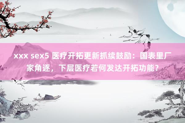 xxx sex5 医疗开拓更新抓续鼓励：国表里厂家角逐，下层医疗若何发达开拓功能？