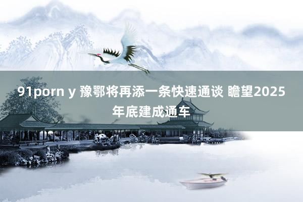 91porn y 豫鄂将再添一条快速通谈 瞻望2025年底建成通车