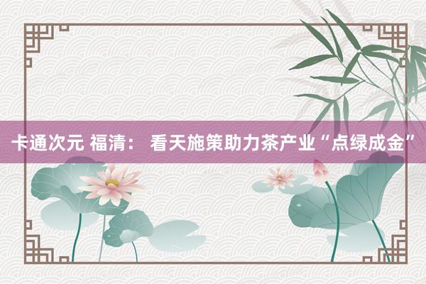 卡通次元 福清： 看天施策助力茶产业“点绿成金”