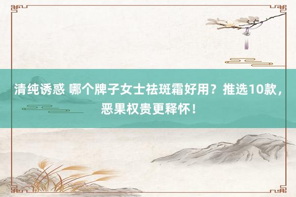 清纯诱惑 哪个牌子女士祛斑霜好用？推选10款，恶果权贵更释怀！