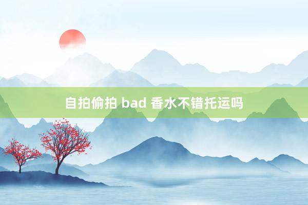 自拍偷拍 bad 香水不错托运吗