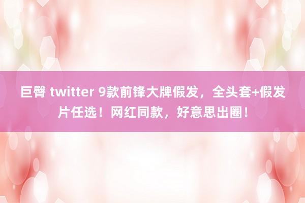 巨臀 twitter 9款前锋大牌假发，全头套+假发片任选！网红同款，好意思出圈！