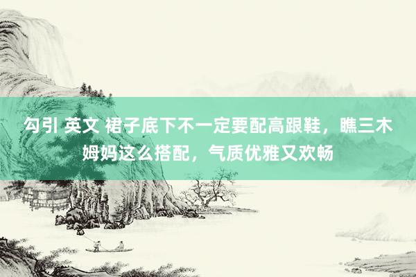 勾引 英文 裙子底下不一定要配高跟鞋，瞧三木姆妈这么搭配，气质优雅又欢畅