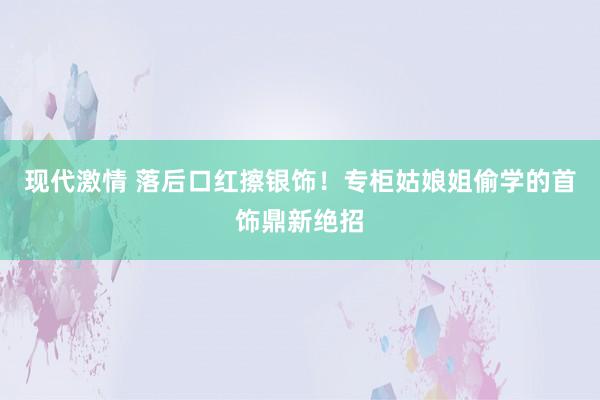 现代激情 落后口红擦银饰！专柜姑娘姐偷学的首饰鼎新绝招
