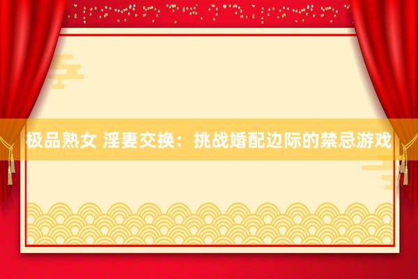 极品熟女 淫妻交换：挑战婚配边际的禁忌游戏
