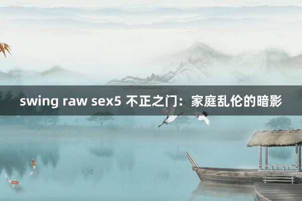 swing raw sex5 不正之门：家庭乱伦的暗影
