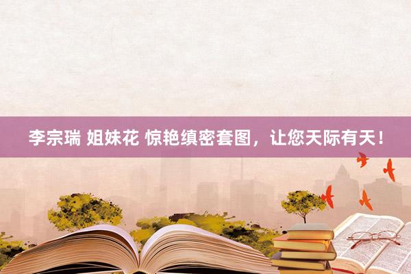 李宗瑞 姐妹花 惊艳缜密套图，让您天际有天！