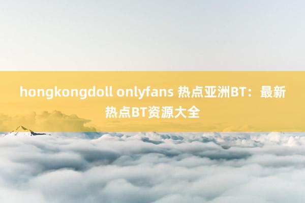 hongkongdoll onlyfans 热点亚洲BT：最新热点BT资源大全