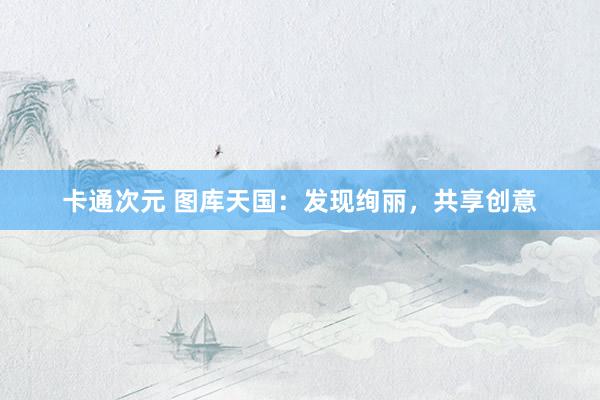 卡通次元 图库天国：发现绚丽，共享创意